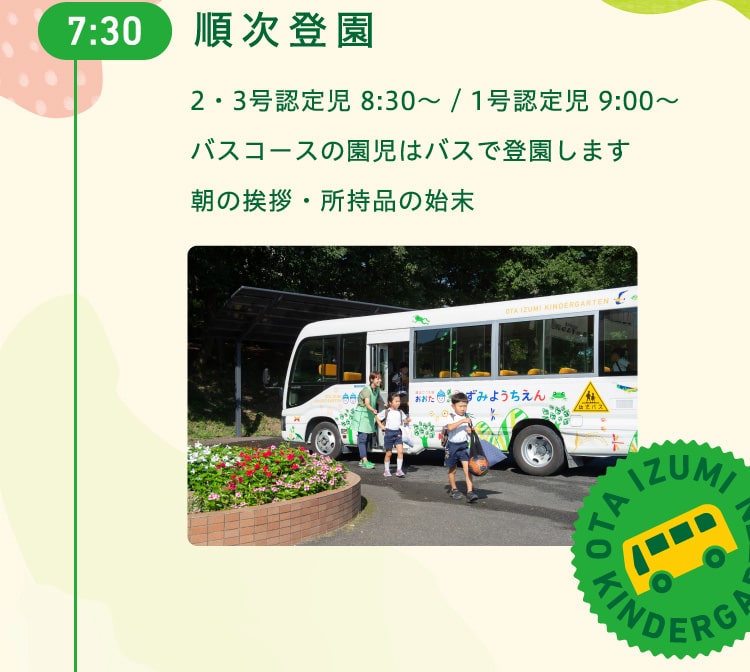 7時30分　順次登園　2・3号認定児 8:30〜 / 1号認定児 9:00〜　バスコースの園児はバスで登園します。朝の挨拶・所持品の始末