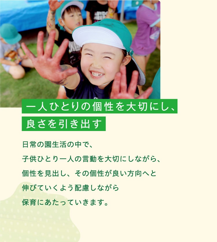 一人ひとりの個性を大切にし、良さを引き出す　日常の園生活の中で、子供ひとり一人の言動を大切にしながら、個性を見出し、その個性が良い方向へと伸びていくよう配慮しながら保育にあたっていきます。