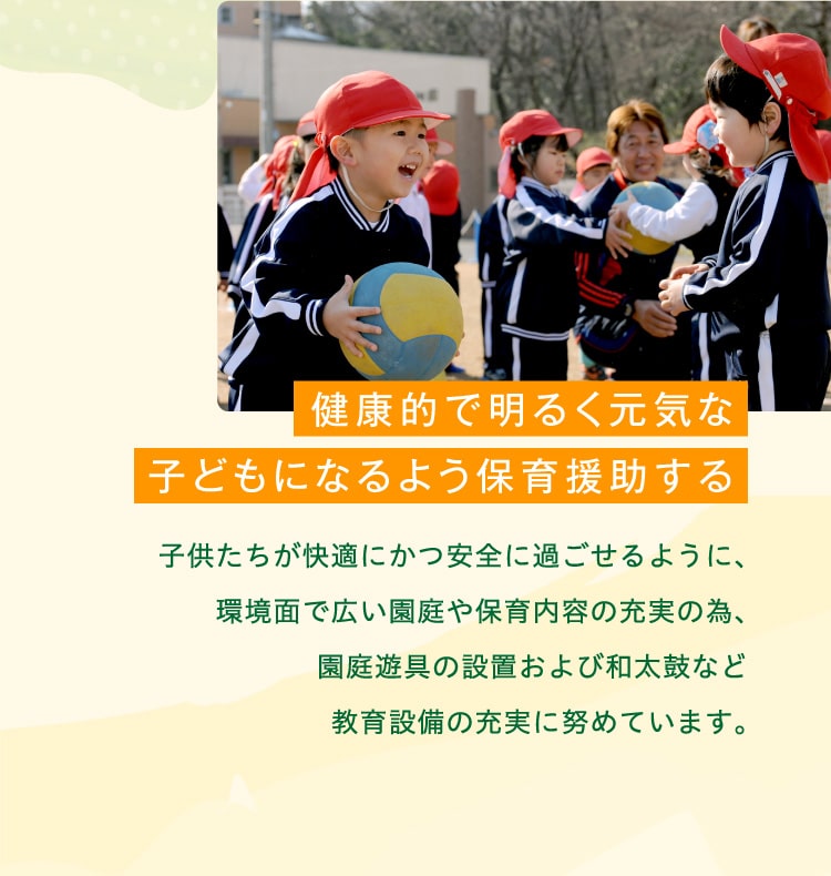 健康的で明るく元気な子どもになるよう保育援助する　子供たちが快適にかつ安全に過ごせるように、環境面で広い園庭や保育内容の充実の為、園庭遊具の設置および和太鼓など教育設備の充実に努めています。