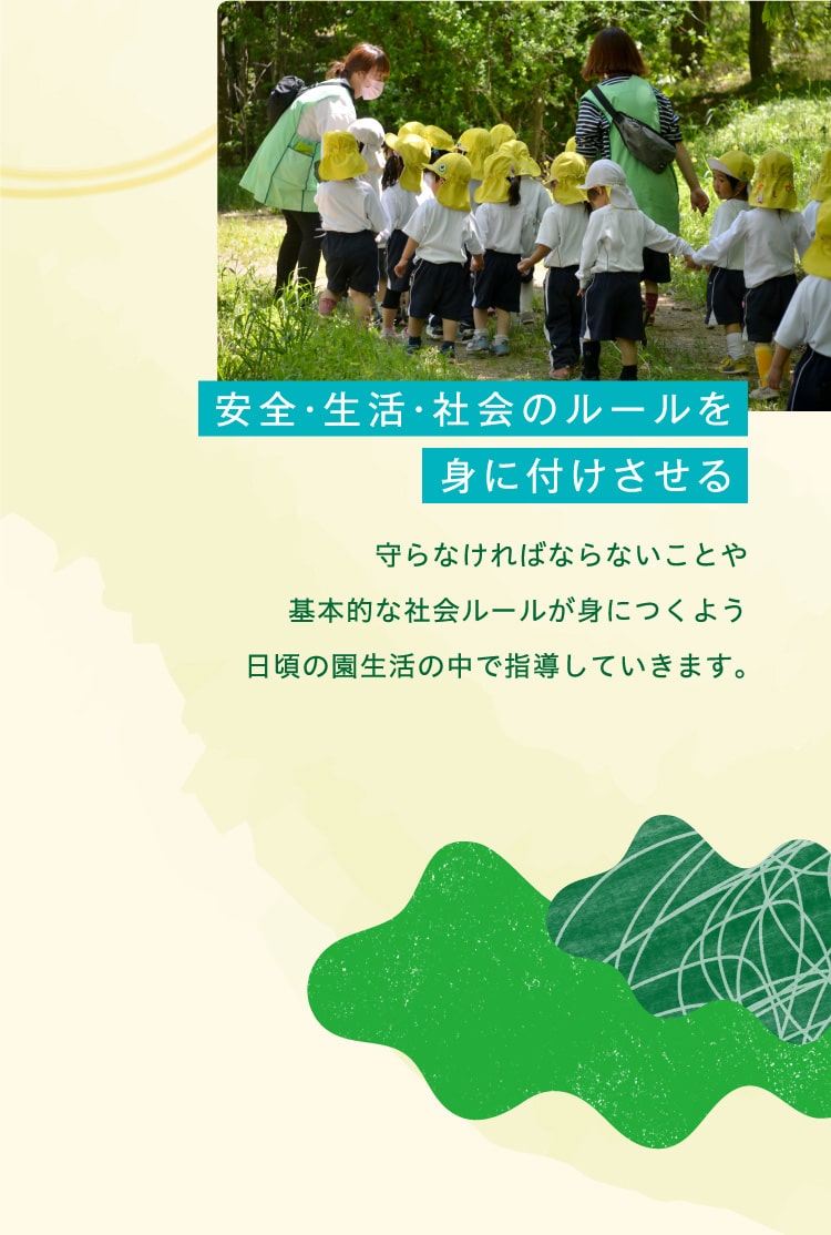 安全・生活・社会のルールを身に付けさせる　守らなければならないことや基本的な社会ルールが身につくよう日頃の園生活の中で指導していきます。