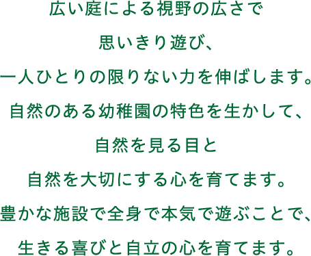 広い庭による視野の広さで思いきり遊び、一人ひとりの限りない力を伸ばします。自然のある幼稚園の特色を生かして、自然を見る目と自然を大切にする心を育てます。豊かな施設で全身で本気で遊ぶことで、生きる喜びと自立の心を育てます。