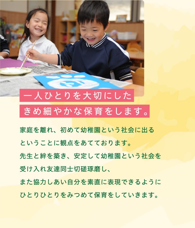 一人ひとりを大切にしたきめ細やかな保育をします。家庭を離れ、初めて幼稚園という社会に出るということに観点をあてております。先生と絆を築き、安定して幼稚園という社会を受け入れ友達同士切磋琢磨し、また協力しあい自分を素直に表現できるようにひとりひとりをみつめて保育をしていきます。