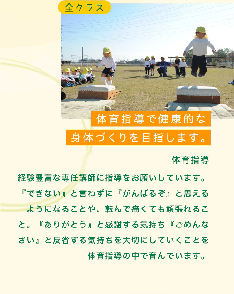 全クラス　体育指導で健康的な身体づくりを目指します。毎月、隔週火曜日（月２回）ITRスポーツクラブ専任講師による体操教室を実施しております。友達と一緒に様々な動きを学びます。体操教室を通して協調性を養いつつコミニュケーション能力や、やり抜く力を育てます。※年中児・年長児を対象とした課外スポーツ体育クラブ・サッカークラブを実施しております。