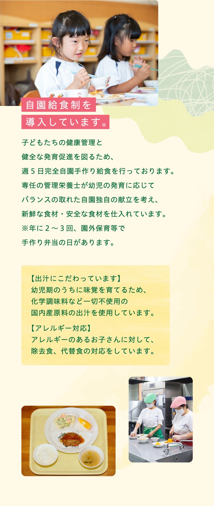 自園給食制を導入しています。子どもたちの健康管理と健全な発育促進を図るため、週5日完全自園手作り給食を行っております。専任の管理栄養士が幼児の発育に応じてバランスの取れた自園独自の献立を考え、新鮮な食材・安全な食材を仕入れています。※年に２～３回、園外保育等で手作り弁当の日があります。【出汁にこだわっています】幼児期のうちに味覚を育てるため、化学調味料など一切不使用の国内産原料の出汁を使用しています。【アレルギー対応】アレルギーのあるお子さんに対して、除去食、代替食の対応をしています。