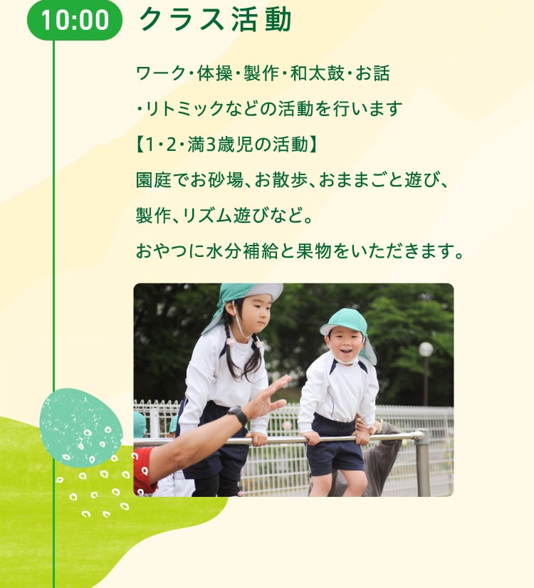 10時　クラス活動　ワーク・体操・製作・和太鼓・お話・リトミックなどの活動を行います。【1・2・満3歳児の活動】園庭でお砂場、お散歩、おままごと遊び、製作、リズム遊びなど。おやつに水分補給と果物をいただきます。