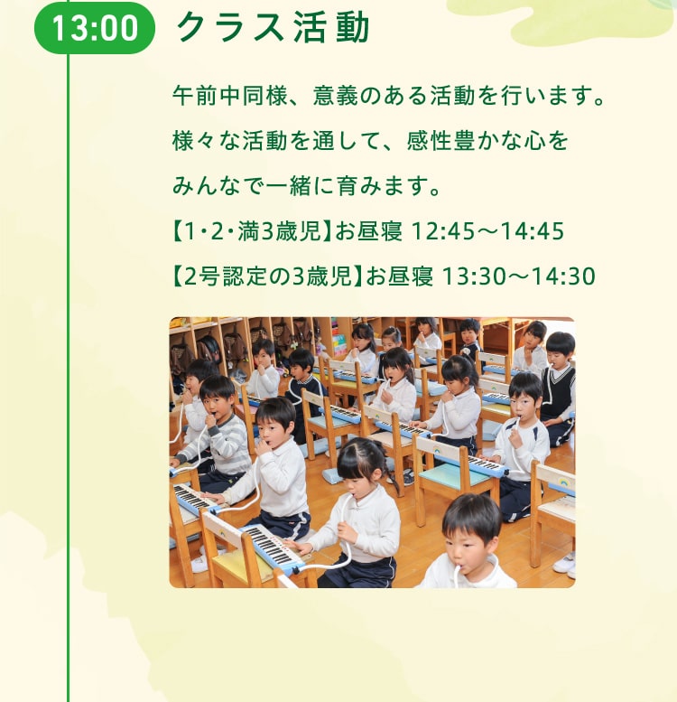 13時　クラス活動　午前中同様、意義のある活動を行います。様々な活動を通して、感性豊かな心をみんなで一緒に育みます。【1・2・満3歳児】お昼寝 12:45〜14:45【2号認定の3歳児】お昼寝 13:30〜14:30