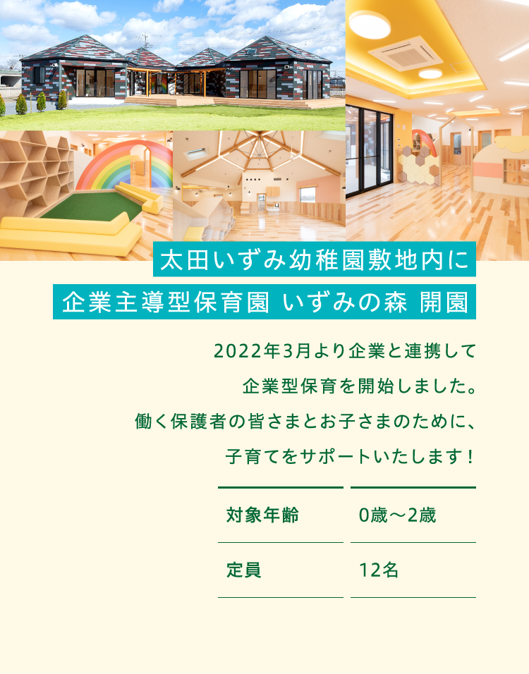 太田いずみ幼稚園敷地内に企業型保育施設を建設中! 2022年4月より企業と連携して企業型保育を開始することが決定しました。働く保護者の皆さまとお子さまのために、子育てをサポートいたします!対象年齢0歳〜2歳 定員12名